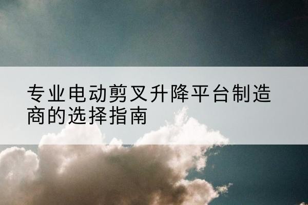清水电动剪叉升降平台厂家-专业电动剪叉升降平台制造商的选择指南