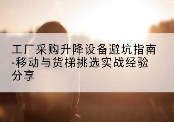 清水移动式升降机怎么选-工厂采购升降设备避坑指南-移动与货梯挑选实战经验分享