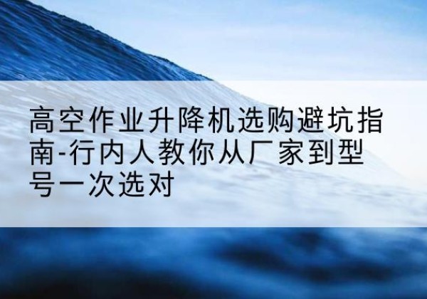 清水升降平台厂家-高空作业升降机选购避坑指南-行内人教你从厂家到型号一次选对
