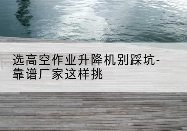 清水剪叉式升降机厂家-选高空作业升降机别踩坑-靠谱厂家这样挑