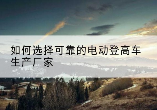 清水电动登高车厂家-如何选择可靠的电动登高车生产厂家