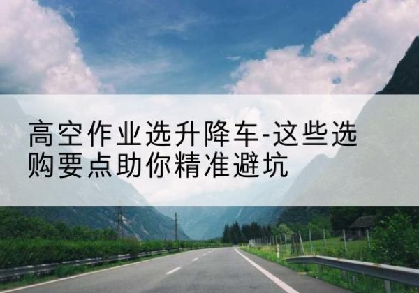 清水升降车厂家-高空作业选升降车-这些选购要点助你*避坑