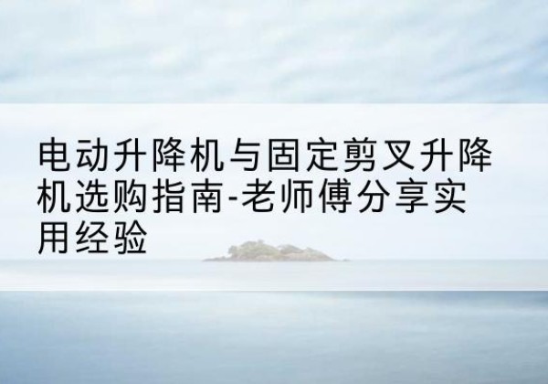 清水电动升降机怎么选-电动升降机与固定剪叉升降机选购指南-老师傅分享实用经验