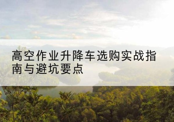 清水升降车怎么选-高空作业升降车选购实战指南与避坑要点
