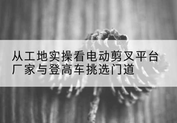 清水电动剪叉升降平台厂家-从工地实操看电动剪叉平台厂家与登高车挑选门道