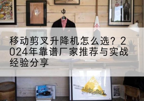 清水升降平台厂家推荐-移动剪叉升降机怎么选？2024年靠谱厂家推荐与实战经验分享