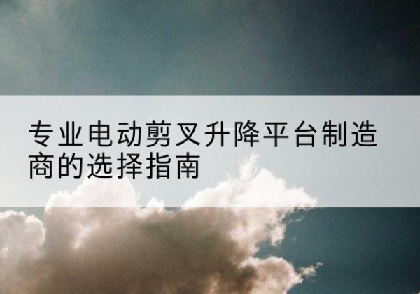 清水电动剪叉升降平台厂家-专业电动剪叉升降平台制造商的选择指南